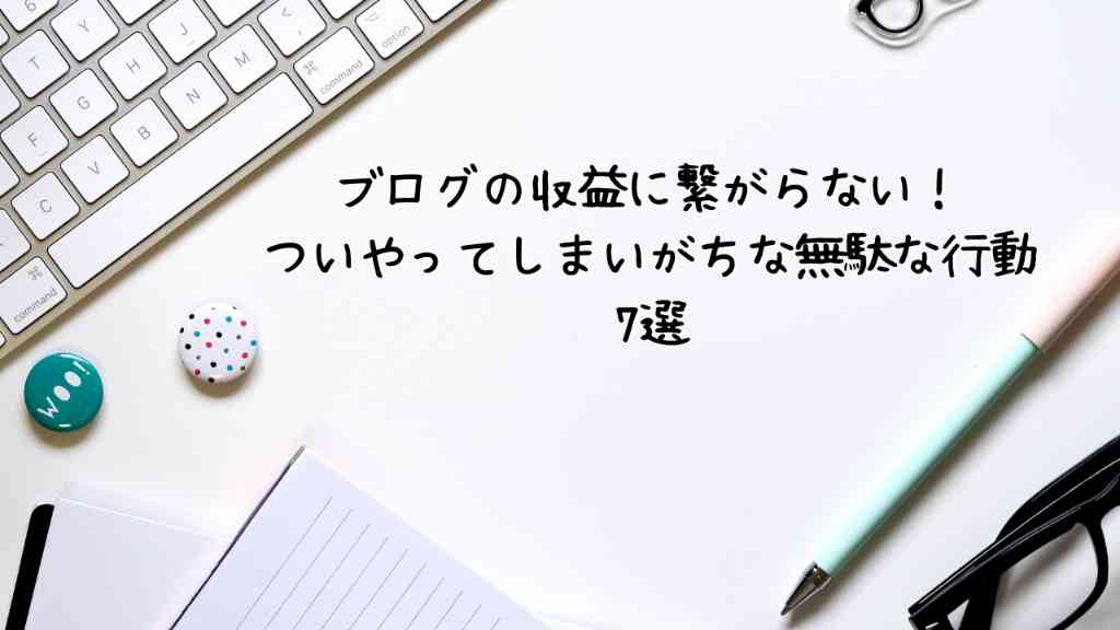 ブログの収益に繋がらない！ついついやってしまいがちな無駄な行動7選