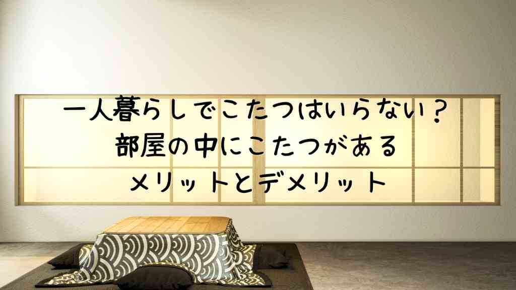 一人暮らしでこたつはいらない？部屋の中にこたつがあるメリットとデメリット